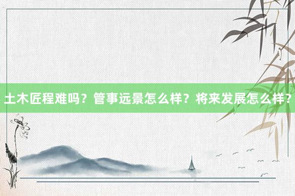 土木匠程难吗？管事远景怎么样？将来发展怎么样？