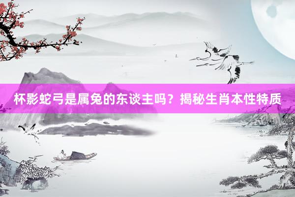 杯影蛇弓是属兔的东谈主吗？揭秘生肖本性特质