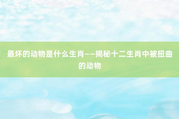 最坏的动物是什么生肖——揭秘十二生肖中被扭曲的动物