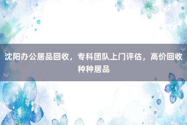 沈阳办公居品回收，专科团队上门评估，高价回收种种居品