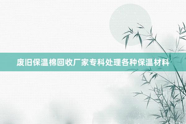 废旧保温棉回收厂家专科处理各种保温材料